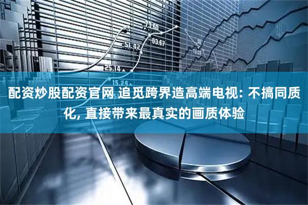 配资炒股配资官网 追觅跨界造高端电视: 不搞同质化, 直接带来最真实的画质体验