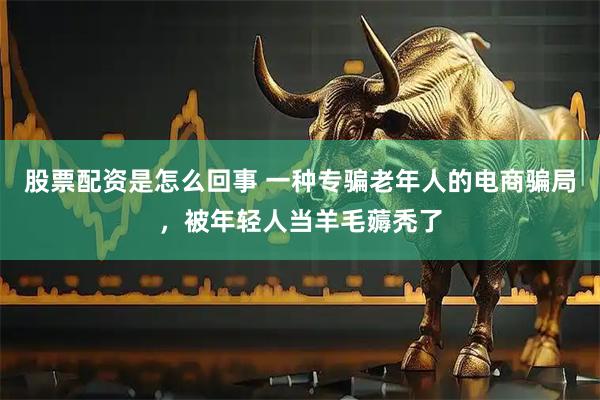 股票配资是怎么回事 一种专骗老年人的电商骗局，被年轻人当羊毛薅秃了