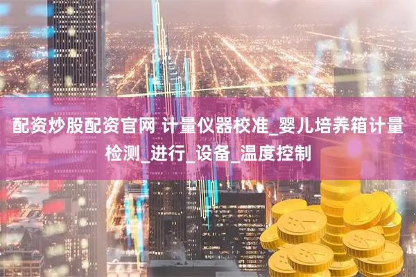 配资炒股配资官网 计量仪器校准_婴儿培养箱计量检测_进行_设备_温度控制