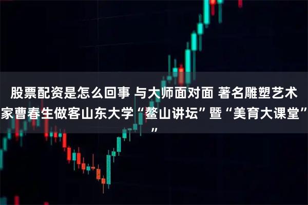 股票配资是怎么回事 与大师面对面 著名雕塑艺术家曹春生做客山东大学“鳌山讲坛”暨“美育大课堂”