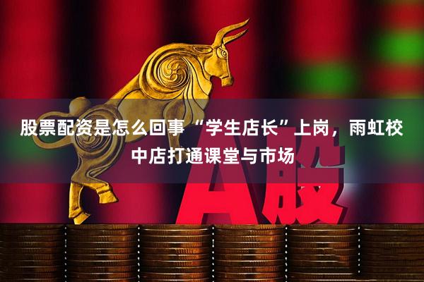 股票配资是怎么回事 “学生店长”上岗，雨虹校中店打通课堂与市场