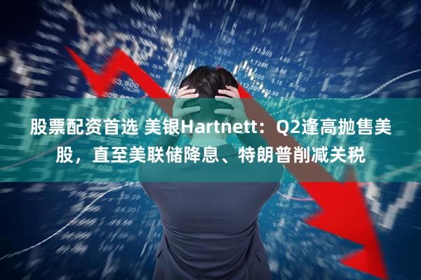 股票配资首选 美银Hartnett：Q2逢高抛售美股，直至美联储降息、特朗普削减关税