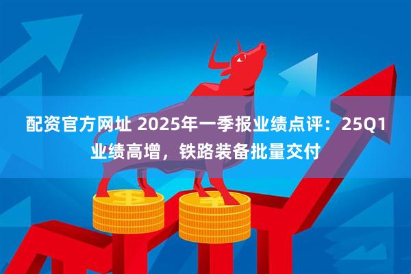 配资官方网址 2025年一季报业绩点评：25Q1业绩高增，铁路装备批量交付