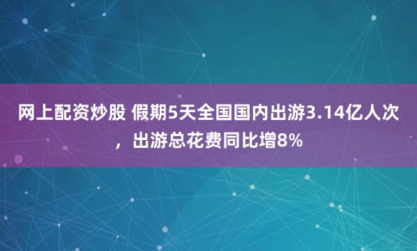网上配资炒股 假期5天全国国内出游3.14亿人次，出游总花费同比增8%