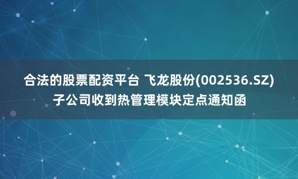 合法的股票配资平台 飞龙股份(002536.SZ)子公司收到热管理模块定点通知函
