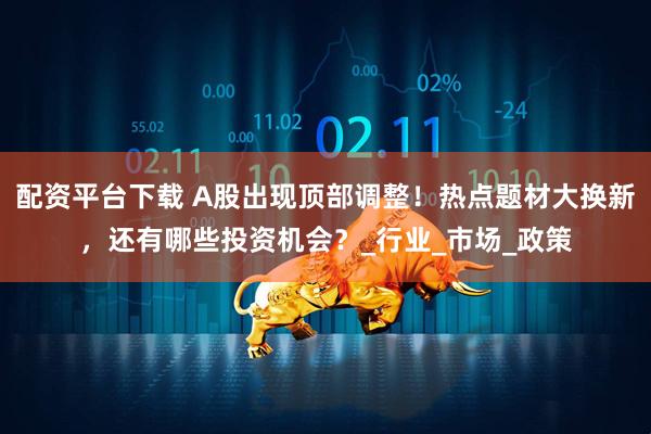 配资平台下载 A股出现顶部调整！热点题材大换新，还有哪些投资机会？_行业_市场_政策
