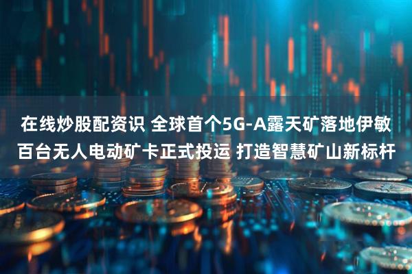 在线炒股配资识 全球首个5G-A露天矿落地伊敏百台无人电动矿卡正式投运 打造智慧矿山新标杆