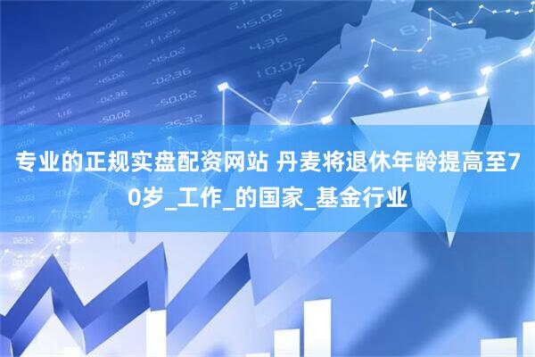 专业的正规实盘配资网站 丹麦将退休年龄提高至70岁_工作_的国家_基金行业