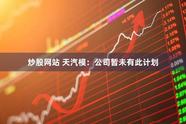 炒股网站 天汽模：公司暂未有此计划