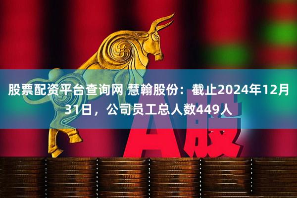 股票配资平台查询网 慧翰股份：截止2024年12月31日，公司员工总人数449人