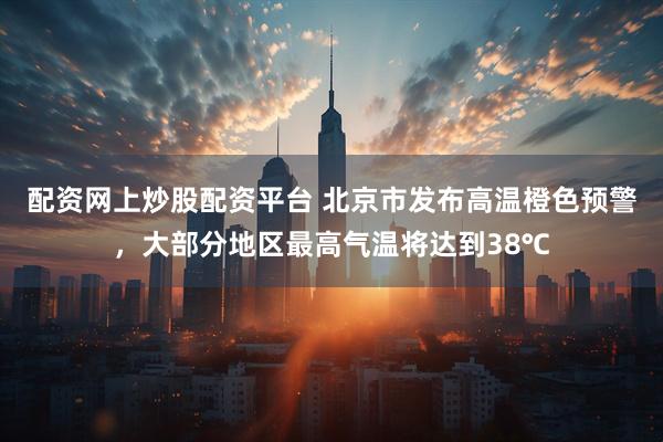 配资网上炒股配资平台 北京市发布高温橙色预警，大部分地区最高气温将达到38℃