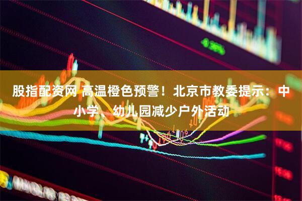 股指配资网 高温橙色预警！北京市教委提示：中小学、幼儿园减少户外活动
