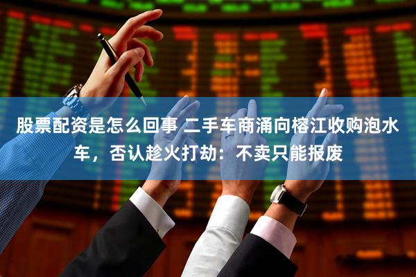股票配资是怎么回事 二手车商涌向榕江收购泡水车，否认趁火打劫：不卖只能报废