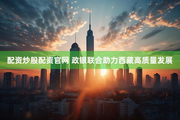 配资炒股配资官网 政银联合助力西藏高质量发展
