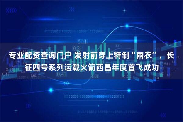 专业配资查询门户 发射前穿上特制“雨衣”，长征四号系列运载火箭西昌年度首飞成功