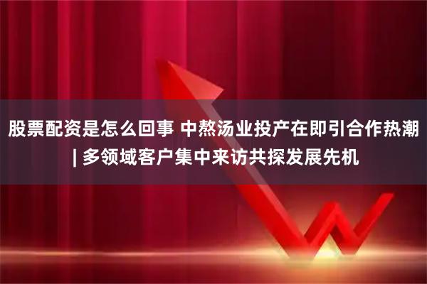 股票配资是怎么回事 中熬汤业投产在即引合作热潮 | 多领域客户集中来访共探发展先机