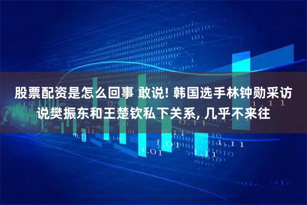 股票配资是怎么回事 敢说! 韩国选手林钟勋采访说樊振东和王楚钦私下关系, 几乎不来往