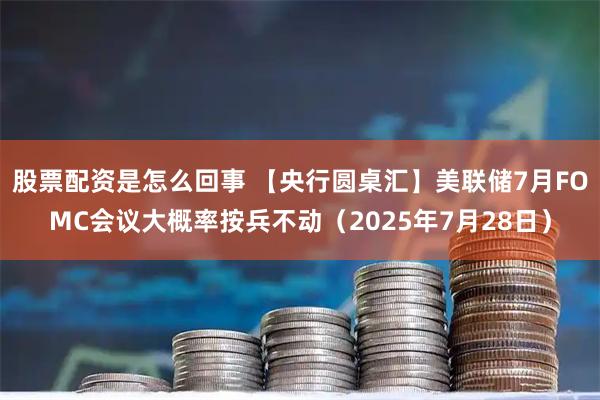 股票配资是怎么回事 【央行圆桌汇】美联储7月FOMC会议大概率按兵不动（2025年7月28日）