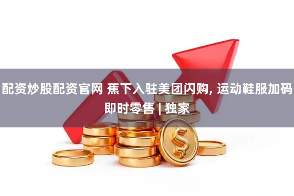配资炒股配资官网 蕉下入驻美团闪购, 运动鞋服加码即时零售 | 独家