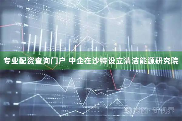 专业配资查询门户 中企在沙特设立清洁能源研究院
