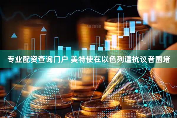 专业配资查询门户 美特使在以色列遭抗议者围堵