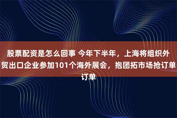 股票配资是怎么回事 今年下半年，上海将组织外贸出口企业参加101个海外展会，抱团拓市场抢订单