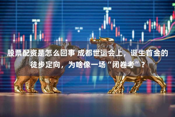 股票配资是怎么回事 成都世运会上，诞生首金的徒步定向，为啥像一场“闭卷考”？
