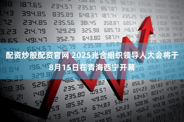 配资炒股配资官网 2025光合组织领导人大会将于8月15日在青海西宁开幕