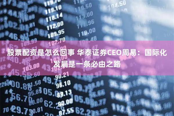 股票配资是怎么回事 华泰证券CEO周易：国际化发展是一条必由之路