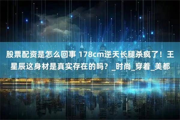 股票配资是怎么回事 178cm逆天长腿杀疯了！王星辰这身材是真实存在的吗？_时尚_穿着_美都