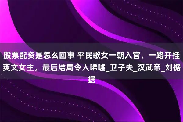 股票配资是怎么回事 平民歌女一朝入宫，一路开挂爽文女主，最后结局令人唏嘘_卫子夫_汉武帝_刘据
