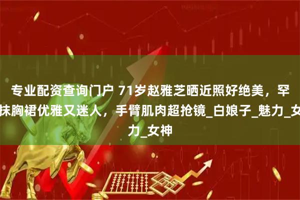 专业配资查询门户 71岁赵雅芝晒近照好绝美，罕穿抹胸裙优雅又迷人，手臂肌肉超抢镜_白娘子_魅力_女神